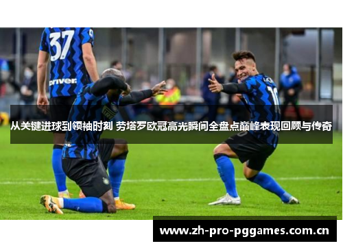 从关键进球到领袖时刻 劳塔罗欧冠高光瞬间全盘点巅峰表现回顾与传奇